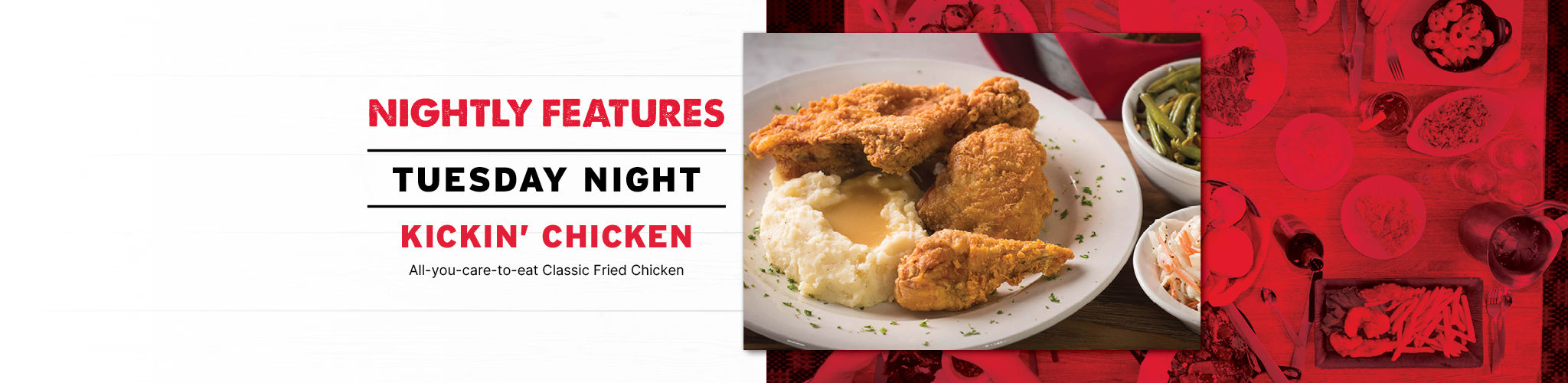 Nightly Features Tuesday Night Kickin' Chicken All-you-care-to-eat Classic Fried Chicken