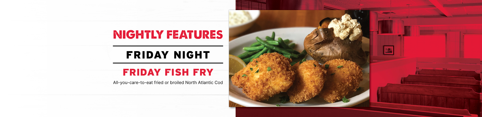 Nightly Features Friday Night Friday Fish Fry All-you-care-to-eat fried or broiled Fresh North Atlantic Cod