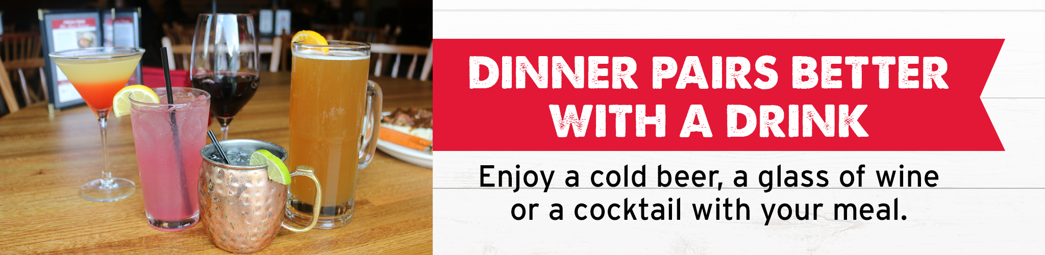 Dinner Pairs Better with a Drink - Enjoy a cold beer, a glass of wine, or a cocktail with your meal