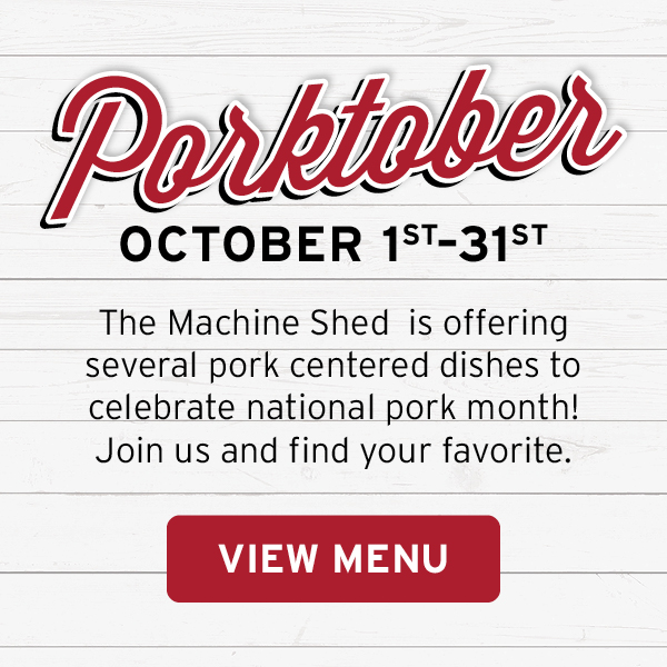 Porktober, October 1st - 31st, The Machine Shed is offering several pork centered dishes to celebrate national pork month! Join us and find your favorite. View Menu