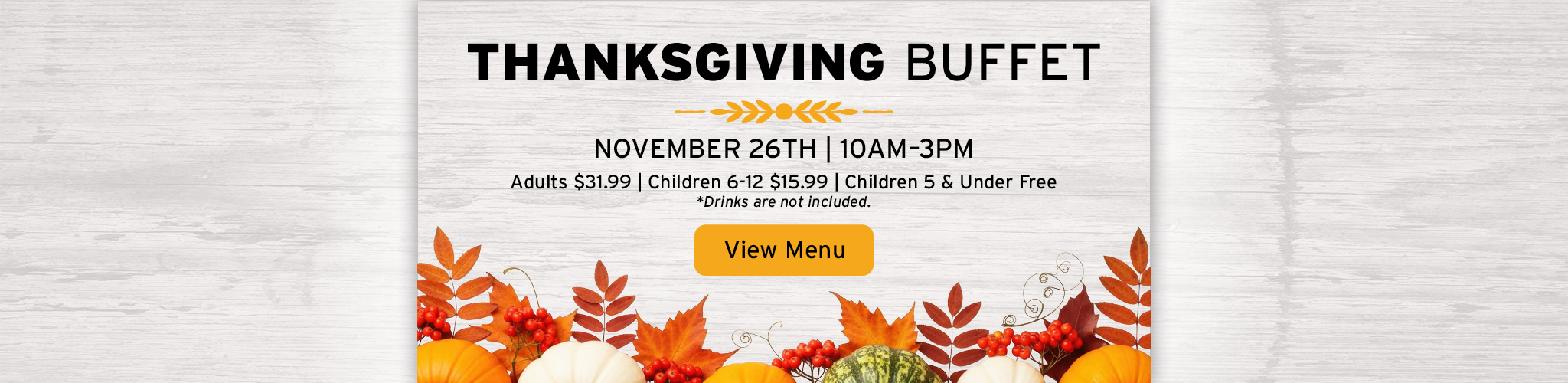 Thanksgiving Buffet, November 26th from 10 AM to 3 PM, Adults $31.99, Children 6-12 $15.99, Children 5 and Under Free, Drinks Not Included, View Menu